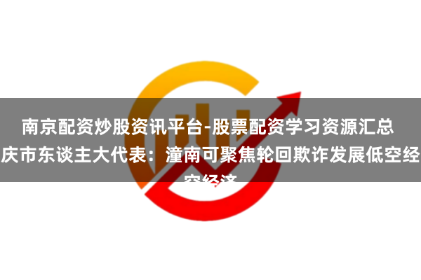 南京配资炒股资讯平台-股票配资学习资源汇总 重庆市东谈主大代表：潼南可聚焦轮回欺诈发展低空经济