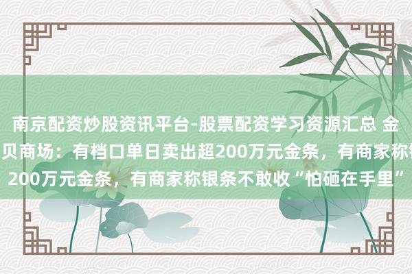 南京配资炒股资讯平台-股票配资学习资源汇总 金银“大跳水”下的深圳水贝商场：有档口单日卖出超200万元金条，有商家称银条不敢收“怕砸在手里”