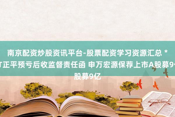 南京配资炒股资讯平台-股票配资学习资源汇总 *ST正平预亏后收监督责任函 申万宏源保荐上市A股募9亿
