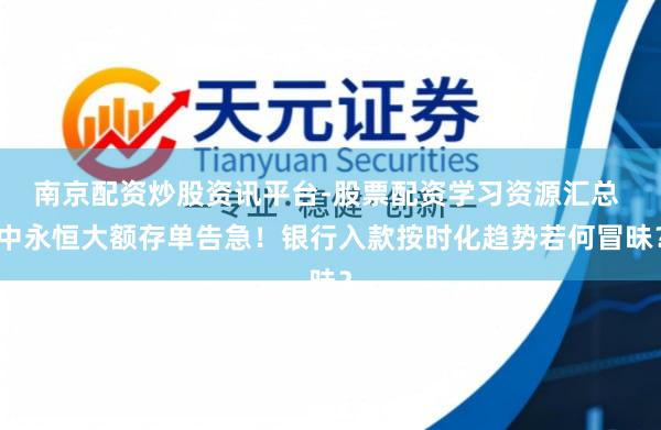 南京配资炒股资讯平台-股票配资学习资源汇总 中永恒大额存单告急！银行入款按时化趋势若何冒昧？