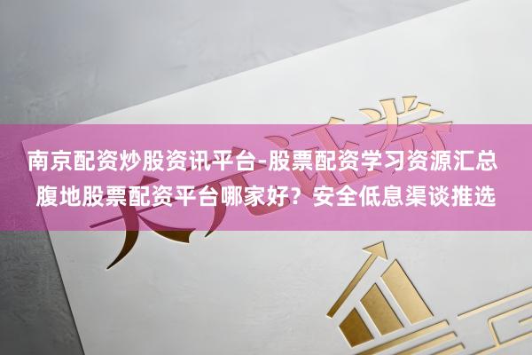 南京配资炒股资讯平台-股票配资学习资源汇总 腹地股票配资平台哪家好？安全低息渠谈推选