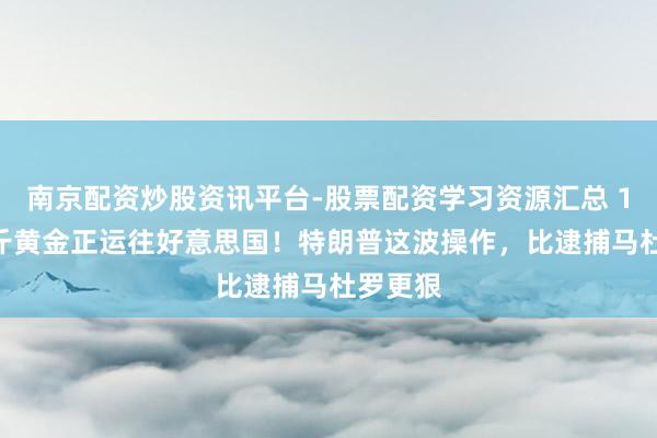 南京配资炒股资讯平台-股票配资学习资源汇总 1000公斤黄金正运往好意思国！特朗普这波操作，比逮捕马杜罗更狠