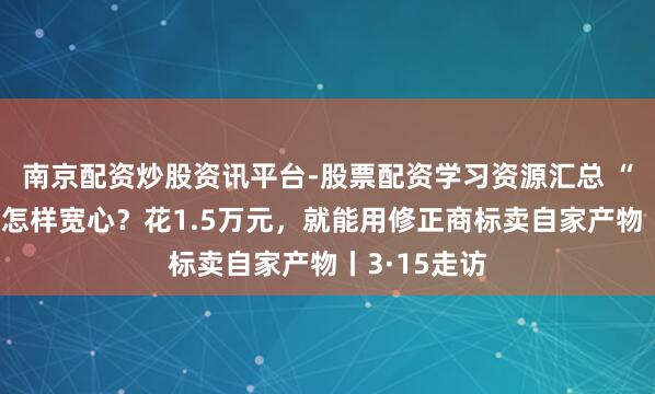 南京配资炒股资讯平台-股票配资学习资源汇总 “修正药业”怎样宽心？花1.5万元，就能用修正商标卖自家产物丨3·15走访