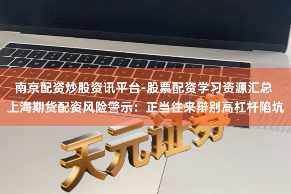 南京配资炒股资讯平台-股票配资学习资源汇总 上海期货配资风险警示：正当往来辩别高杠杆陷坑